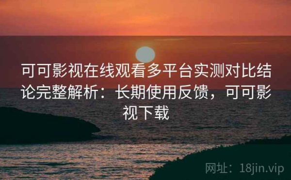 可可影视在线观看多平台实测对比结论完整解析：长期使用反馈，可可影视下载