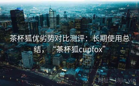 茶杯狐优劣势对比测评：长期使用总结，“茶杯狐cupfox”