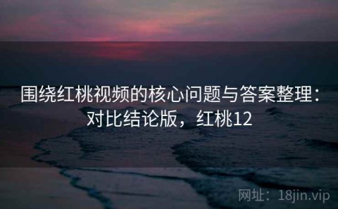 围绕红桃视频的核心问题与答案整理：对比结论版，红桃12