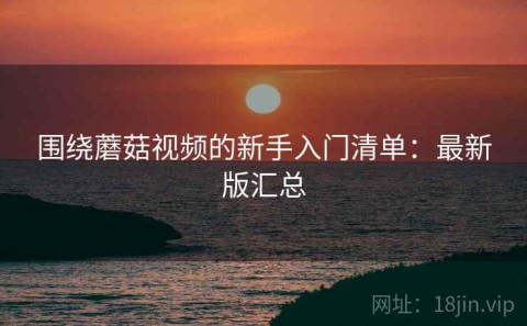 围绕蘑菇视频的新手入门清单：最新版汇总