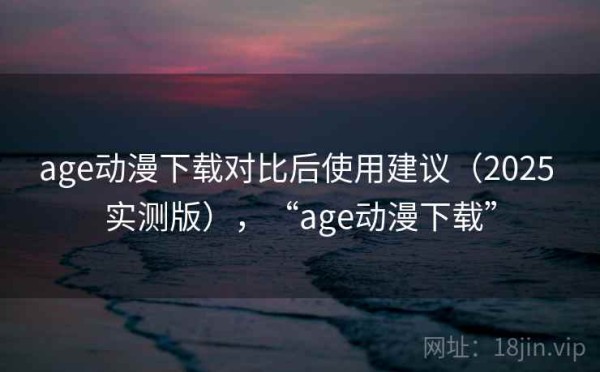 age动漫下载对比后使用建议（2025 实测版），“age动漫下载”