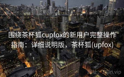 围绕茶杯狐cupfox的新用户完整操作指南：详细说明版，茶杯狐(upfox)