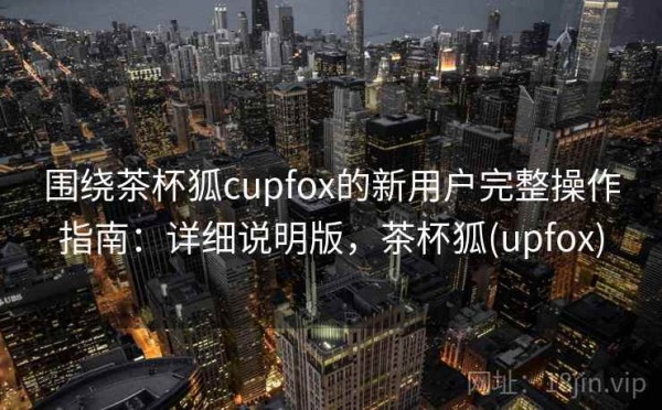 围绕茶杯狐cupfox的新用户完整操作指南：详细说明版，茶杯狐(upfox)