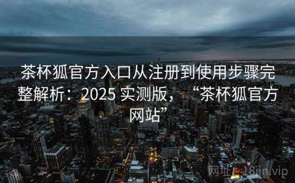 茶杯狐官方入口从注册到使用步骤完整解析：2025 实测版，“茶杯狐官方网站”