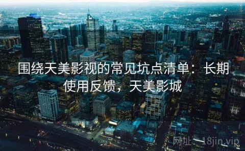 围绕天美影视的常见坑点清单：长期使用反馈，天美影城
