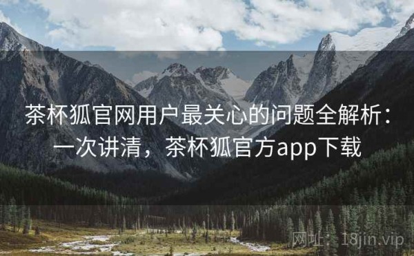 茶杯狐官网用户最关心的问题全解析：一次讲清，茶杯狐官方app下载