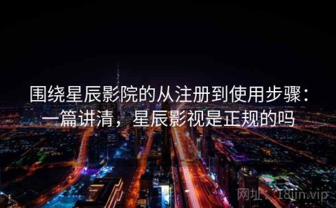 围绕星辰影院的从注册到使用步骤：一篇讲清，星辰影视是正规的吗