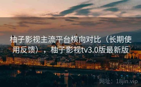 柚子影视主流平台横向对比（长期使用反馈），柚子影视tv3.0版最新版