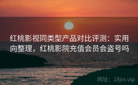 红桃影视同类型产品对比评测：实用向整理，红桃影院充值会员会盗号吗