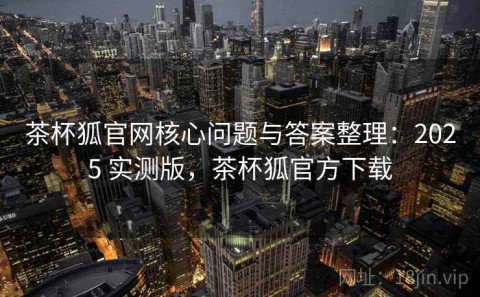 茶杯狐官网核心问题与答案整理：2025 实测版，茶杯狐官方下载