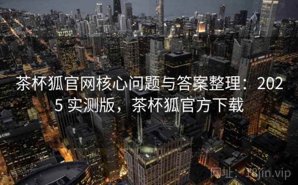 茶杯狐官网核心问题与答案整理：2025 实测版，茶杯狐官方下载