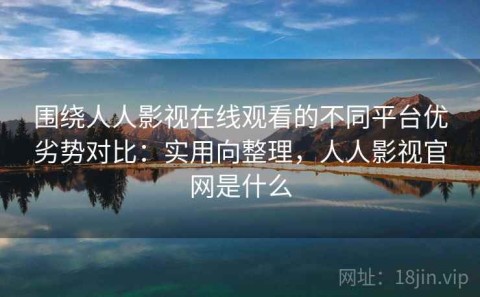围绕人人影视在线观看的不同平台优劣势对比：实用向整理，人人影视官网是什么