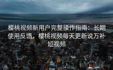 樱桃视频新用户完整操作指南：长期使用反馈，樱桃视频每天更新说万补短视频