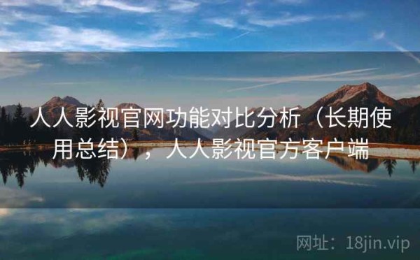 人人影视官网功能对比分析（长期使用总结），人人影视官方客户端