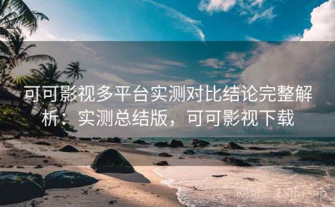 可可影视多平台实测对比结论完整解析：实测总结版，可可影视下载