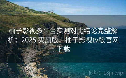 柚子影视多平台实测对比结论完整解析：2025 实测版，柚子影视tv版官网下载