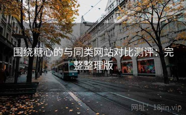 围绕糖心的与同类网站对比测评：完整整理版