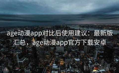 age动漫app对比后使用建议：最新版汇总，age动漫app官方下载安卓