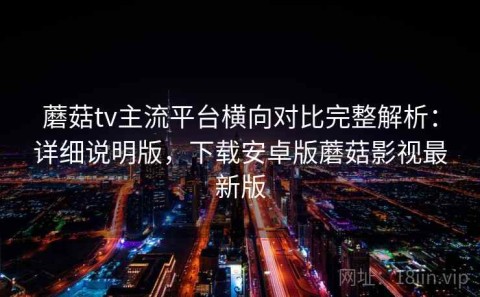 蘑菇tv主流平台横向对比完整解析：详细说明版，下载安卓版蘑菇影视最新版