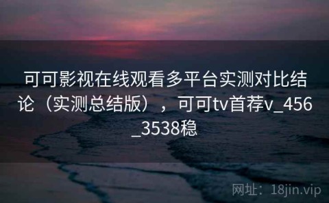 可可影视在线观看多平台实测对比结论（实测总结版），可可tv首荐v_456_3538稳
