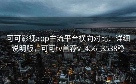 可可影视app主流平台横向对比：详细说明版，可可tv首荐v_456_3538稳