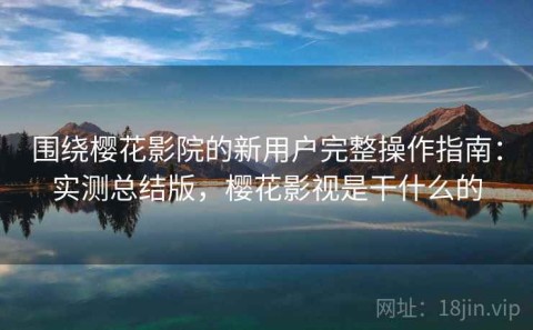 围绕樱花影院的新用户完整操作指南：实测总结版，樱花影视是干什么的