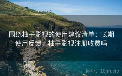 围绕柚子影视的使用建议清单：长期使用反馈，柚子影视注册收费吗