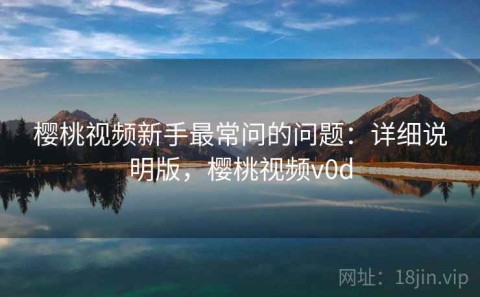 樱桃视频新手最常问的问题：详细说明版，樱桃视频v0d