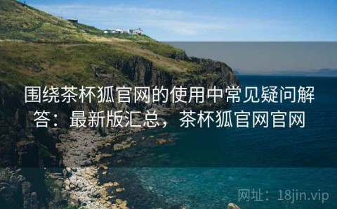 围绕茶杯狐官网的使用中常见疑问解答：最新版汇总，茶杯狐官网官网