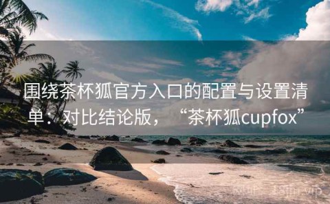 围绕茶杯狐官方入口的配置与设置清单：对比结论版，“茶杯狐cupfox”