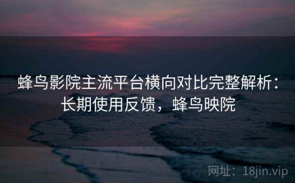 蜂鸟影院主流平台横向对比完整解析：长期使用反馈，蜂鸟映院