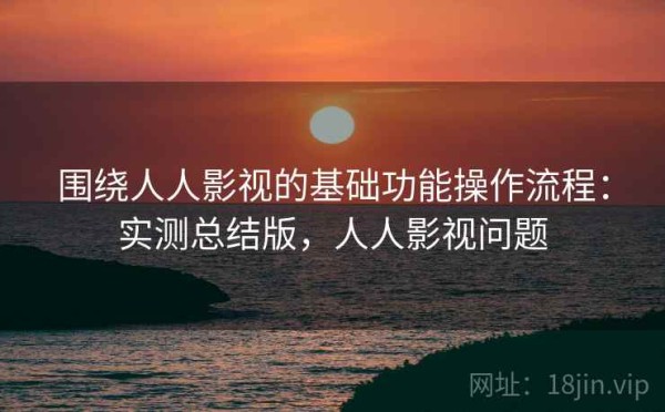 围绕人人影视的基础功能操作流程：实测总结版，人人影视问题