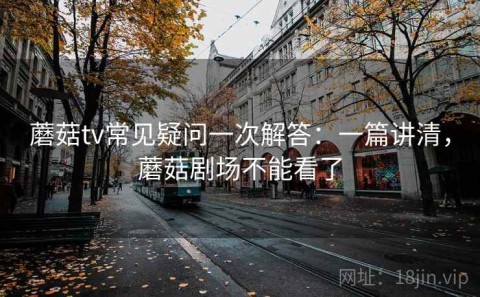 蘑菇tv常见疑问一次解答：一篇讲清，蘑菇剧场不能看了