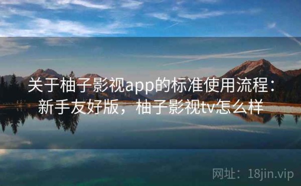 关于柚子影视app的标准使用流程：新手友好版，柚子影视tv怎么样