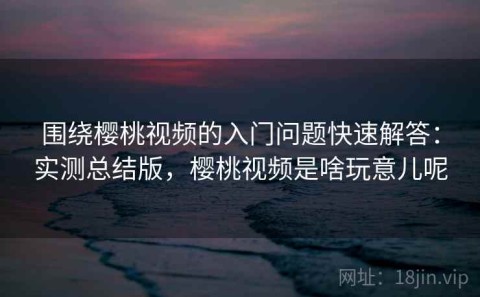 围绕樱桃视频的入门问题快速解答：实测总结版，樱桃视频是啥玩意儿呢