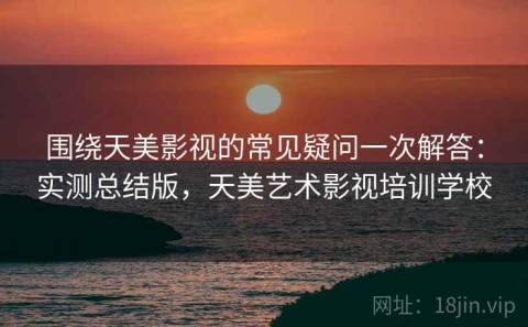 围绕天美影视的常见疑问一次解答：实测总结版，天美艺术影视培训学校