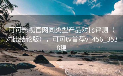 可可影视官网同类型产品对比评测（对比结论版），可可tv首荐v_456_3538稳