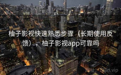 柚子影视快速熟悉步骤（长期使用反馈），柚子影视app可靠吗