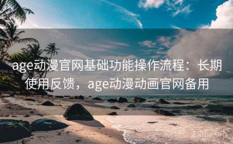 age动漫官网基础功能操作流程：长期使用反馈，age动漫动画官网备用