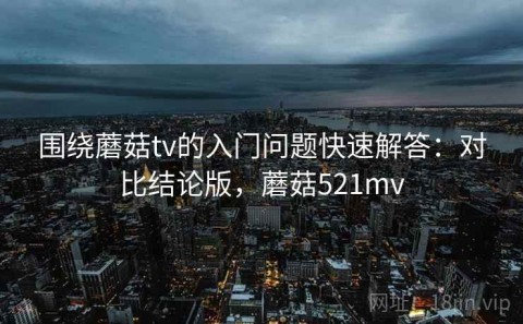 围绕蘑菇tv的入门问题快速解答：对比结论版，蘑菇521mv