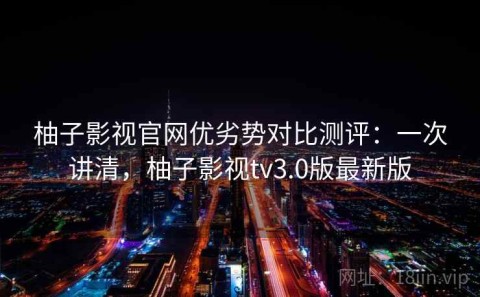 柚子影视官网优劣势对比测评：一次讲清，柚子影视tv3.0版最新版