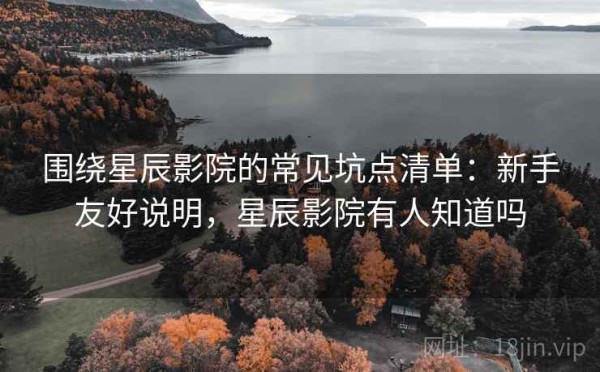 围绕星辰影院的常见坑点清单：新手友好说明，星辰影院有人知道吗