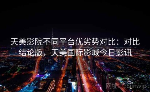 天美影院不同平台优劣势对比：对比结论版，天美国际影城今日影讯