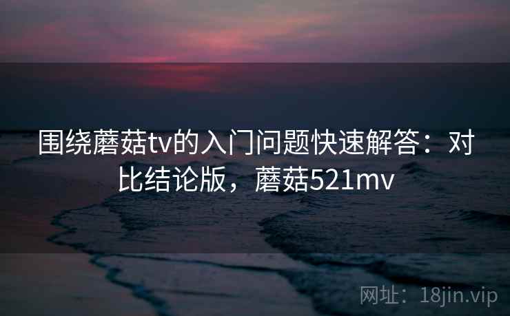 围绕蘑菇tv的入门问题快速解答：对比结论版，蘑菇521mv