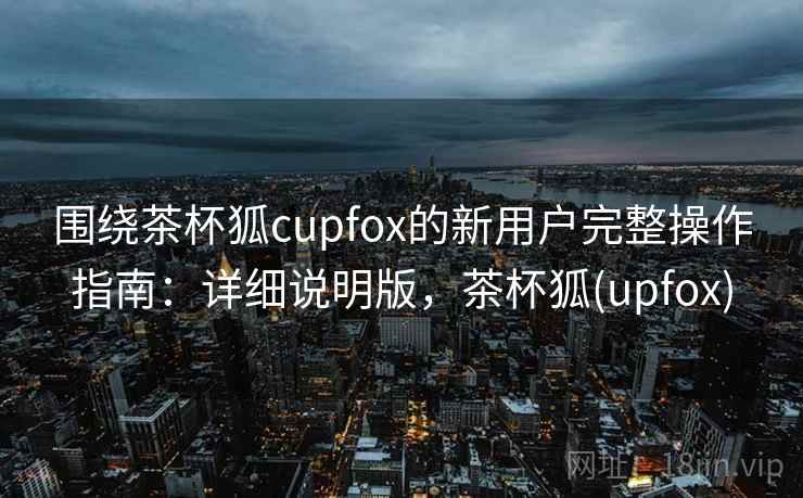 围绕茶杯狐cupfox的新用户完整操作指南:详细说明版,茶杯狐(upfox) 围绕茶杯狐cupfox的新用户完整操作指南:详细说明版,茶杯狐(upfox)