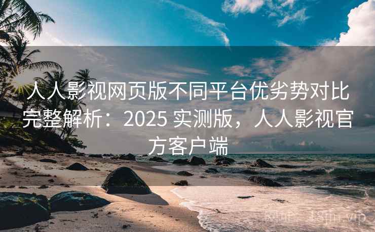 人人影视网页版不同平台优劣势对比完整解析：2025 实测版，人人影视官方客户端