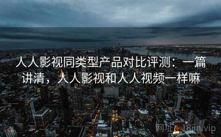 人人影视同类型产品对比评测：一篇讲清，人人影视和人人视频一样嘛