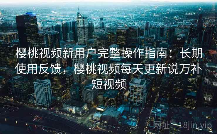 樱桃视频新用户完整操作指南:长期使用反馈,樱桃视频每天更新说万补短视频 樱桃视频新用户完整操作指南:长期使用反馈,樱桃视频每天更新说万补短视频