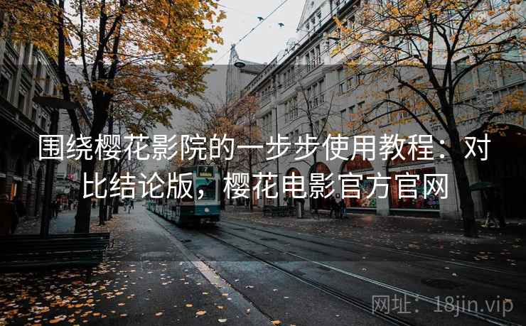 围绕樱花影院的一步步使用教程：对比结论版，樱花电影官方官网