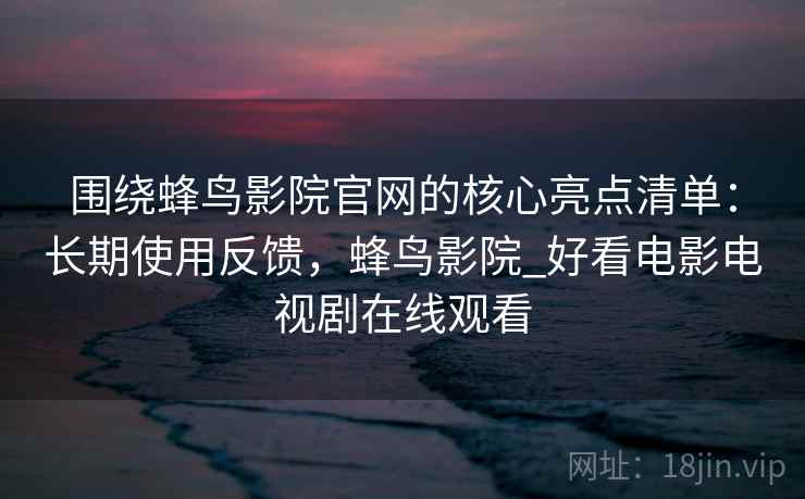 围绕蜂鸟影院官网的核心亮点清单：长期使用反馈，蜂鸟影院_好看电影电视剧在线观看